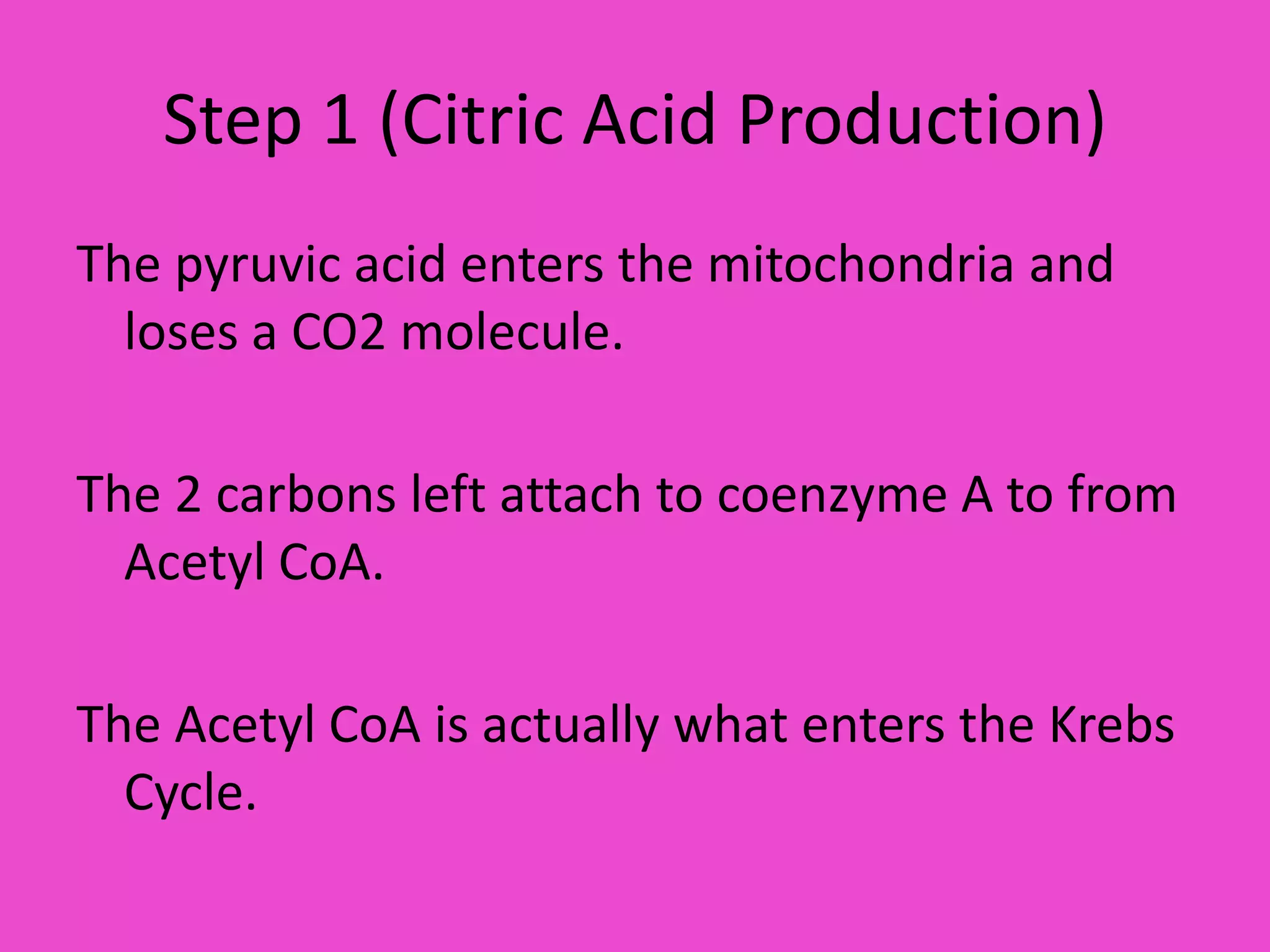 Step 1 (Citric Acid Production)The pyruvic acid enters the mitochondria and loses a CO2 molecule.The 2 carbons left attach to coenzyme A to from Acetyl CoA.The Acetyl CoA is actually what enters the Krebs Cycle.