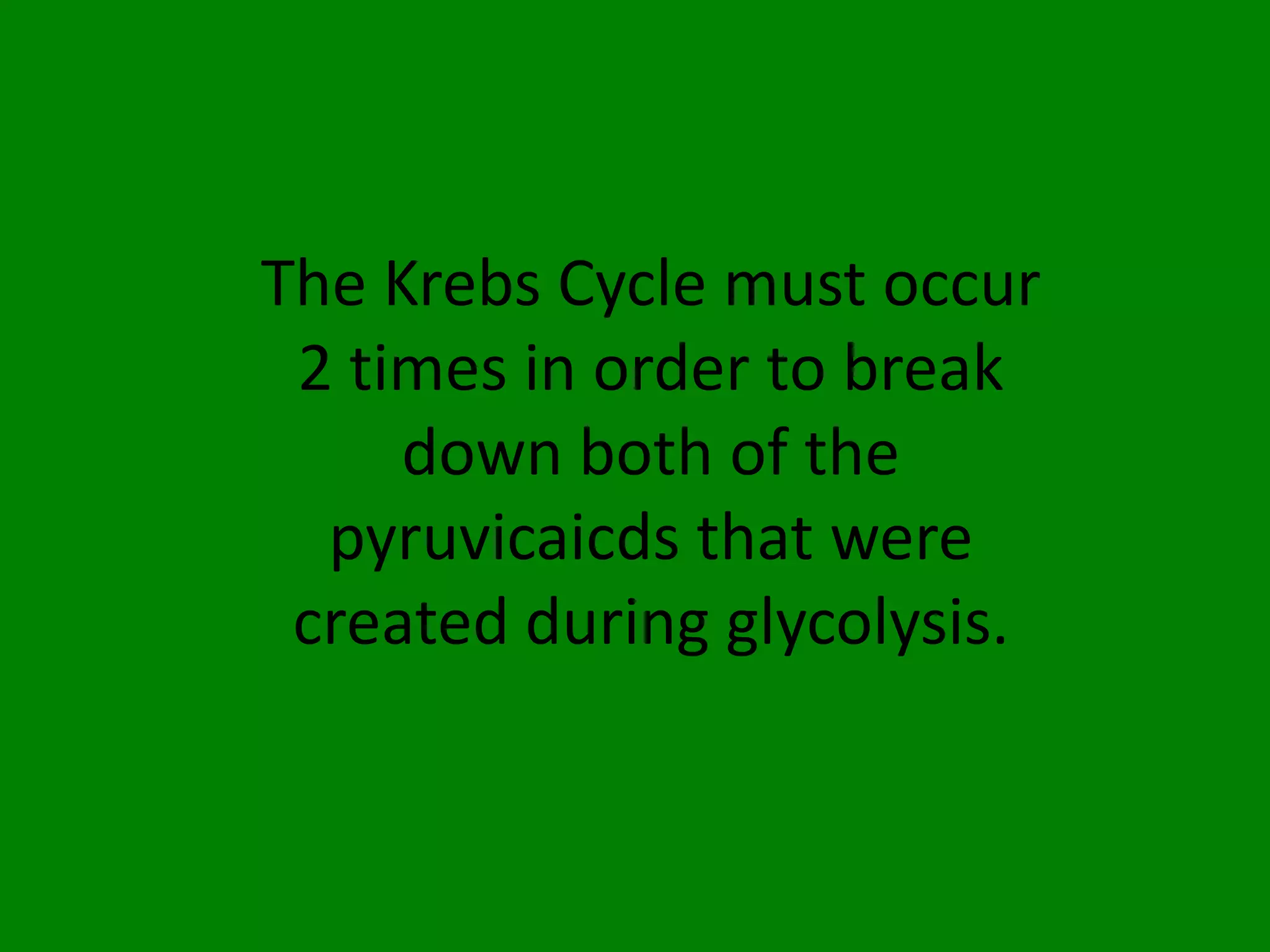 The Krebs Cycle must occur 2 times in order to break down both of the pyruvicaicds that were created during glycolysis.