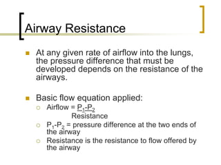 Airway Resistance
 At any given rate of airflow into the lungs,
 the pressure difference that must be
 developed depends on the resistance of the
 airways.

 Basic flow equation applied:
   Airflow = P1-P2
           Resistance
   P1-P2 = pressure difference at the two ends of
   the airway
   Resistance is the resistance to flow offered by
   the airway
 
