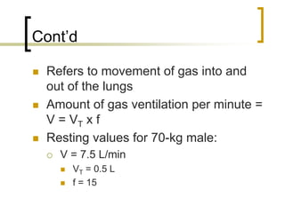 Cont’d

 Refers to movement of gas into and
 out of the lungs
 Amount of gas ventilation per minute =
 V = VT x f
 Resting values for 70-kg male:
   V = 7.5 L/min
     VT = 0.5 L
     f = 15
 
