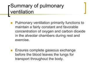 Summary of pulmonary
ventilation

 Pulmonary ventilation primarily functions to
 maintain a fairly constant and favorable
 concentration of oxygen and carbon dioxide
 in the alveolar chambers during rest and
 exercise.

 Ensures complete gaseous exchange
 before the blood leaves the lungs for
 transport throughout the body.
 