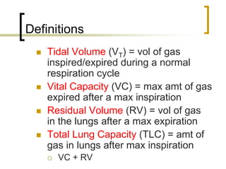 Definitions
    Tidal Volume (VT) = vol of gas
    inspired/expired during a normal
    respiration cycle
    Vital Capacity (VC) = max amt of gas
    expired after a max inspiration
    Residual Volume (RV) = vol of gas
    in the lungs after a max expiration
    Total Lung Capacity (TLC) = amt of
    gas in lungs after max inspiration
      VC + RV
 