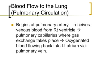 Blood Flow to the Lung
(Pulmonary Circulation)

  Begins at pulmonary artery – receives
  venous blood from Rt ventricle
  pulmonary capillaries where gas
  exchange takes place      Oxygenated
  blood flowing back into Lt atrium via
  pulmonary vein.
 