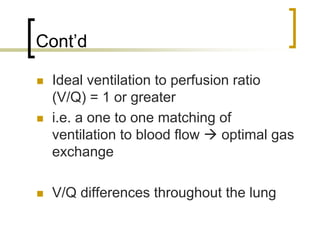 Cont’d

 Ideal ventilation to perfusion ratio
 (V/Q) = 1 or greater
 i.e. a one to one matching of
 ventilation to blood flow    optimal gas
 exchange

 V/Q differences throughout the lung
 
