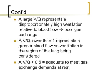 Cont’d
   A large V/Q represents a
   disproportionately high ventilation
   relative to blood flow   poor gas
   exchange
   A V/Q lower then 1 represents a
   greater blood flow vs ventilation in
   the region of the lung being
   considered
   A V/Q > 0.5 = adequate to meet gas
   exchange demands at rest
 