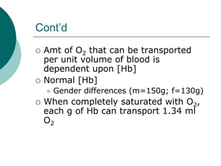 Cont’d
 Amt of O2 that can be transported
 per unit volume of blood is
 dependent upon [Hb]
 Normal [Hb]
   Gender differences (m=150g; f=130g)
 When completely saturated with O2,
 each g of Hb can transport 1.34 ml
 O2
 