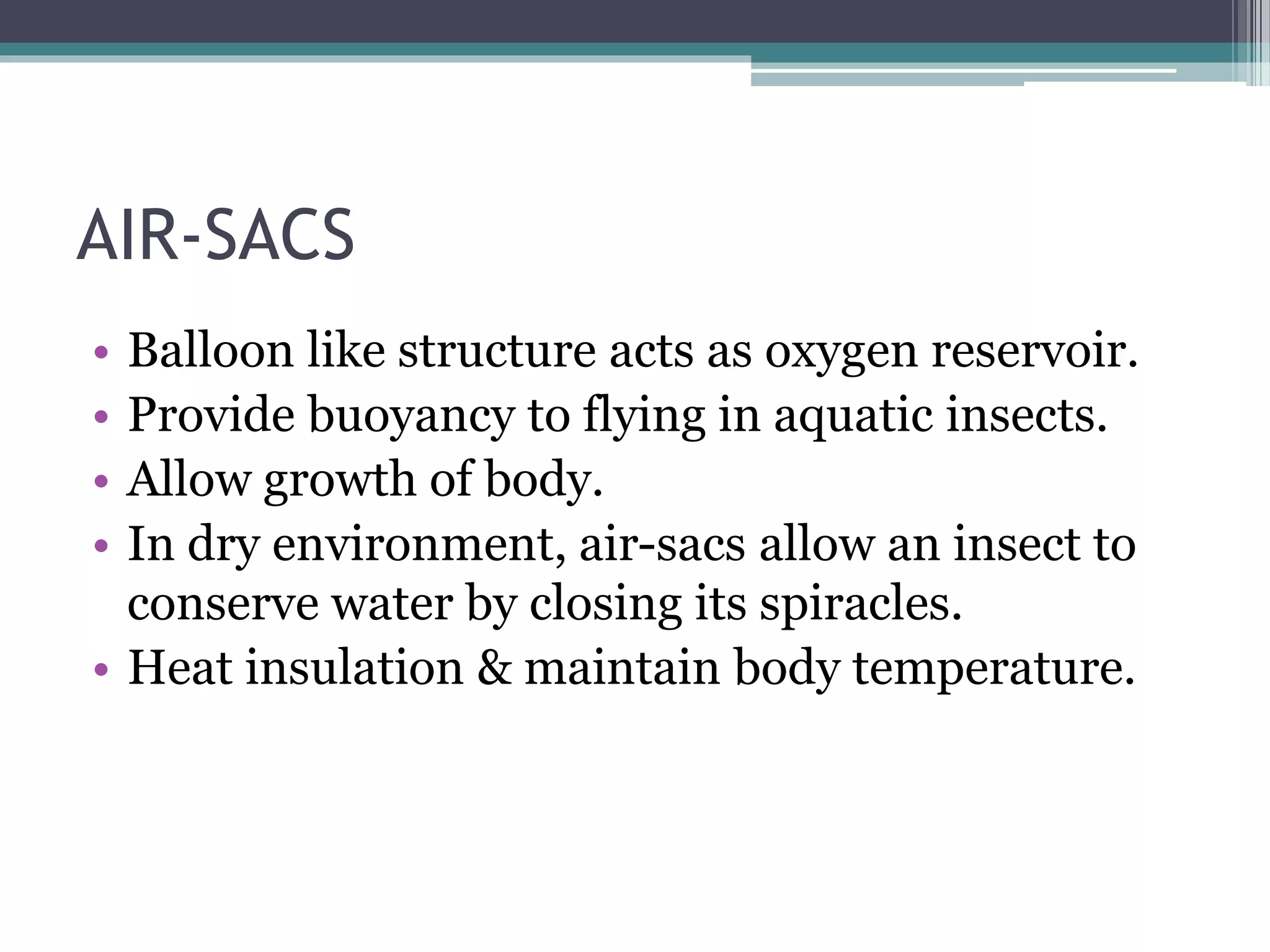 AIR-SACS
• Balloon like structure acts as oxygen reservoir.
• Provide buoyancy to flying in aquatic insects.
• Allow growth of body.
• In dry environment, air-sacs allow an insect to
conserve water by closing its spiracles.
• Heat insulation & maintain body temperature.
 