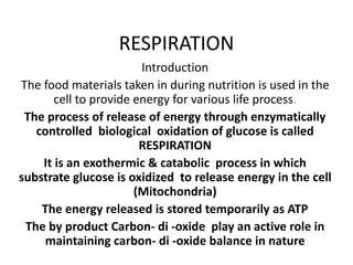 RESPIRATION
Introduction
The food materials taken in during nutrition is used in the
cell to provide energy for various life process.
The process of release of energy through enzymatically
controlled biological oxidation of glucose is called
RESPIRATION
It is an exothermic & catabolic process in which
substrate glucose is oxidized to release energy in the cell
(Mitochondria)
The energy released is stored temporarily as ATP
The by product Carbon- di -oxide play an active role in
maintaining carbon- di -oxide balance in nature
 