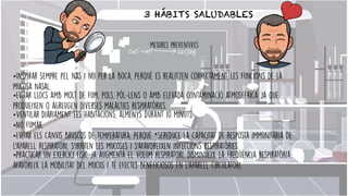 3 HÁBITS SALUDABLES
•Inspirar sempre pel nas i no per la boca, perquè es realitzen correctament les funcions de la
mucosa nasal.


•Evitar llocs amb molt de fum, pols, pòl·lens o amb elevada contaminació atmosfèrica ja que
produeixen o agreugen diverses malalties respiratòries.


•Ventilar diàriament les habitacions, almenys durant 10 minuts.


•No fumar.


•Evitar els canvis bruscos de temperatura, perquè *sereduce la capacitat de resposta immunitària de
l'aparell respiratori, s'irriten les mucoses i s'afavoreixen infeccions respiratòries.


•Practicar un exercici físic ja augmenta el volum respiratori, disminueix la freqüència respiratòria,
afavoreix la mobilitat del mucus i té efectes beneficiosos en l'aparell circulatori.


mesures preventives
 