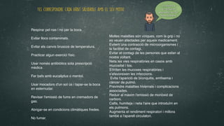 Contesta a
les següents
preguntes en la
teua llibreta
Respirar pel nas i no per la boca.
 

Evitar llocs contaminats.
 

Evitar els canvis bruscos de temperatura
.

 

Practicar algun exercici físic.
 

Usar només antibiòtics sota prescripció
mèdica
.

 

Fer bafs amb eucaliptus o mentol.
 

Usar mocadors d'un sol ús i tapar-se la boca
en esternudar.
 

Revisar l'emissió de fums en cremadors de
gas.
 

Abrigar-se en condicions climàtiques fredes.
 

No fumar.
 

Moltes malalties són víriques, com la grip i no
es veuen afectades per aqueix medicament.
 

Evitem una contracció de microorganismes i
la facilitat de contagi
.

Evitar el contagi de les persones que estan al
nostre voltant
.

Neta les vies respiratòries en casos amb
mucositat i tos
.

S'irriten les mucoses respiratòries i
s'afavoreixen les infeccions
.

Evita l'aparició de bronquitis, em
fi
sema i
càncer de pulmó.
 

Previndre malalties hivernals i complicacions
associades.
 

Reduir al màxim l'emissió de monòxid de
carboni.
 

Calfa, humiteja i neta l'aire que introduïm en
els pulmons
.

Augmenta el rendiment respiratori i millora
també a l'aparell circulatori.
Fes correspondre cada hàbit saludable amb el seu motiu:
 