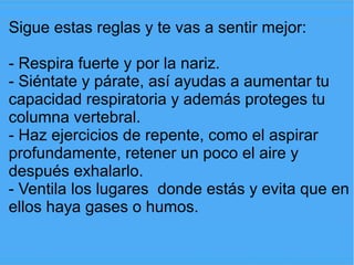 Sigue estas reglas y te vas a sentir mejor:

- Respira fuerte y por la nariz.
- Siéntate y párate, así ayudas a aumentar tu
capacidad respiratoria y además proteges tu
columna vertebral.
- Haz ejercicios de repente, como el aspirar
profundamente, retener un poco el aire y
después exhalarlo.
- Ventila los lugares donde estás y evita que en
ellos haya gases o humos.
 