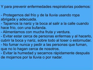 Y para prevenir enfermedades respiratorias podemos:

- Protegernos del frío y de la lluvia usando ropa
abrigada y adecuada.
- Taparnos la nariz y la boca al salir a la calle cuando
hace frío, con una bufanda.
- Alimentarnos con mucha fruta y verdura.
- Evitar estar cerca de personas enfermas y al hacerlo,
cubrir la boca y nariz, sobre todo al toser o estornudar.
- No fumar nunca y pedir a las personas que fuman,
que no lo hagan cerca de nosotros.
- Evitar la humedad y secarnos rápidamente después
de mojarnos por la lluvia o por nadar.
 