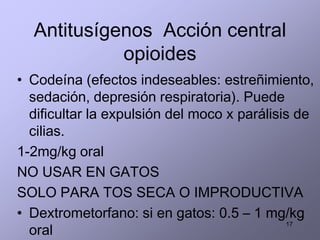 Antitusígenos Acción central
opioides
• Codeína (efectos indeseables: estreñimiento,
sedación, depresión respiratoria). Puede
dificultar la expulsión del moco x parálisis de
cilias.
1-2mg/kg oral
NO USAR EN GATOS
SOLO PARA TOS SECA O IMPRODUCTIVA
• Dextrometorfano: si en gatos: 0.5 – 1 mg/kg
oral
17
 