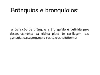 A transição de brônquio a bronquíolo é definida pelo
desaparecimento da última placa de cartilagem, das
glândulas da submucosa e das células caliciformes
Brônquios e bronquíolos:
 