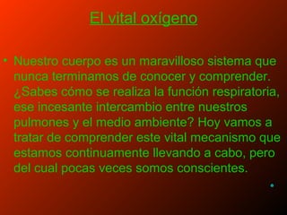 El vital oxígeno
• Nuestro cuerpo es un maravilloso sistema que
nunca terminamos de conocer y comprender.
¿Sabes cómo se realiza la función respiratoria,
ese incesante intercambio entre nuestros
pulmones y el medio ambiente? Hoy vamos a
tratar de comprender este vital mecanismo que
estamos continuamente llevando a cabo, pero
del cual pocas veces somos conscientes.
•
 