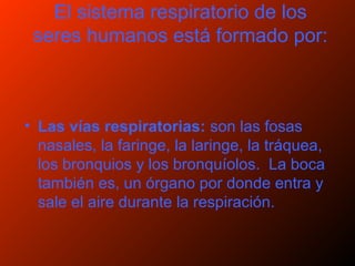 El sistema respiratorio de los
seres humanos está formado por:
• Las vías respiratorias: son las fosas
nasales, la faringe, la laringe, la tráquea,
los bronquios y los bronquíolos. La boca
también es, un órgano por donde entra y
sale el aire durante la respiración.
 