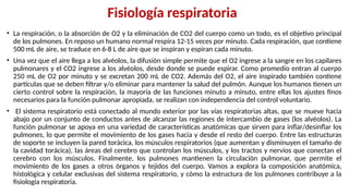 Fisiología respiratoria
• La respiración, o la absorción de O2 y la eliminación de CO2 del cuerpo como un todo, es el objetivo principal
de los pulmones. En reposo un humano normal respira 12-15 veces por minuto. Cada respiración, que contiene
500 mL de aire, se traduce en 6-8 L de aire que se inspiran y espiran cada minuto.
• Una vez que el aire llega a los alvéolos, la difusión simple permite que el O2 ingrese a la sangre en los capilares
pulmonares y el CO2 ingrese a los alvéolos, desde donde se puede espirar. Como promedio entran al cuerpo
250 mL de O2 por minuto y se excretan 200 mL de CO2. Además del O2, el aire inspirado también contiene
partículas que se deben filtrar y/o eliminar para mantener la salud del pulmón. Aunque los humanos tienen un
cierto control sobre la respiración, la mayoría de las funciones minuto a minuto, entre ellas los ajustes finos
necesarios para la función pulmonar apropiada, se realizan con independencia del control voluntario.
• El sistema respiratorio está conectado al mundo exterior por las vías respiratorias altas, que se mueve hacia
abajo por un conjunto de conductos antes de alcanzar las regiones de intercambio de gases (los alvéolos). La
función pulmonar se apoya en una variedad de características anatómicas que sirven para inflar/desinflar los
pulmones, lo que permite el movimiento de los gases hacia y desde el resto del cuerpo. Entre las estructuras
de soporte se incluyen la pared torácica, los músculos respiratorios (que aumentan y disminuyen el tamaño de
la cavidad torácica), las áreas del cerebro que controlan los músculos, y los tractos y nervios que conectan el
cerebro con los músculos. Finalmente, los pulmones mantienen la circulación pulmonar, que permite el
movimiento de los gases a otros órganos y tejidos del cuerpo. Vamos a explora la composición anatómica,
histológica y celular exclusivas del sistema respiratorio, y cómo la estructura de los pulmones contribuye a la
fisiología respiratoria.
 