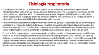 Fisiología respiratoria
• Este examen conducirá a las dimensiones básicas de los pulmones, que definen y permiten el
inflado/desinflado pulmonar, así como a algunas de las funciones no respiratorias esenciales para la
salud pulmonar. La presentación continúa con una descripción general de la función principal del
sistema respiratorio: la captura de O2 del ambiente externo y su suministro a los tejidos, así como la
eliminación simultánea de CO2 de los tejidos al medio externo.
• Se examinará el papel esencial del pH en el intercambio de gases y la capacidad de los pulmones para
contribuir a la regulación del pH de la sangre. También se analizará las respuestas respiratorias a las
concentraciones de O2 o CO2 alteradas, causadas por cambios ambientales y/o fisiopatológicos, para
comprender mejor el control general de la absorción coordinada de O2 y la excreción de CO2.
• El control de la respiración es bastante complejo, e incluye no solo el disparo neuronal repetitivo que
controla los movimientos musculares que inflan/desinflan los pulmones, sino también una serie de
ciclos de retroalimentación que aumentan/disminuyen el desinflado según el contenido gaseoso de la
sangre. También daremos ejemplos de anomalías respiratorias comunes, y cómo se relacionan con
alteraciones de la regulación de la respiración, para que se comprendan mejor los intrincados circuitos
de retroalimentación que ayudan a regular la respiración.
 