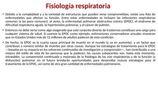 Fisiología respiratoria
• Debido a la complejidad y a la variedad de estructuras que pueden verse comprometidas, existe una lista de
enfermedades que afectan su función. Entre estas enfermedades se incluyen las infecciones respiratorias
comunes (y las poco comunes), el asma, la enfermedad pulmonar obstructiva crónica (EPOC), el síndrome de
dificultad respiratoria aguda, la hipertensión pulmonar, y el cáncer de pulmón.
• Entonces no debe verse como algo exagerado que este conjunto diverso de trastornos constituya una carga para
cualquier sistema de salud. Si usamos la EPOC como ejemplo, estimaciones conservadoras actuales muestran
que en Estados Unidos más de 12 millones de adultos padecen de esta condición.
• De hecho, la EPOC es la cuarta causa principal de muerte en el mundo (y va en aumento), y un factor que
contribuye a número similar de muertes por otras causas. Aunque las estrategias de tratamiento para la EPOC
—basadas en su mayoría en los esfuerzos continuados de investigación y comprensión—, han contribuido a una
mejora del estilo de vida de las personas que la padecen, las causas subyacentes son, hasta este momento,
intratables. La comprensión continuada y mejorada de la fisiología de las vías respiratorias y de la función (y
disfunción) pulmonar en el futuro brindarán oportunidades para desarrollar nuevas estrategias para el
tratamiento de la EPOC, así como de otra gran cantidad de enfermedades pulmonares.
 