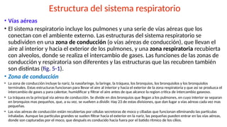 Estructura del sistema respiratorio
• Vías aéreas
• El sistema respiratorio incluye los pulmones y una serie de vías aéreas que los
conectan con el ambiente externo. Las estructuras del sistema respiratorio se
subdividen en una zona de conducción (o vías aéreas de conducción), que llevan el
aire al interior y hacia el exterior de los pulmones, y una zona respiratoria recubierta
con alveolos, donde se realiza el intercambio de gases. Las funciones de las zonas de
conducción y respiratoria son diferentes y las estructuras que las recubren también
son distintas (fig. 5-1).
• Zona de conducción
• La zona de conducción incluye la nariz, la nasofaringe, la laringe, la tráquea, los bronquios, los bronquiolos y los bronquiolos
terminales. Estas estructuras funcionan para llevar el aire al interior y hacia el exterior de la zona respiratoria y que asi se produzca el
intercambio de gases y para calentar, humidificar y filtrar el aire antes de que alcance la region critica de intercambio gaseoso.
• La tráquea es la principal via aérea de conducción. Se divide en dos bronquios que llegan a los pulmones, en cuyo interior se separan
en bronquios mas pequeños, que, a su vez, se vuelven a dividir. Hay 23 de estas divisiones, que dan lugar a vías aéreas cada vez mas
pequeñas.
• Las vías aéreas de conducción están recubiertas por células secretoras de moco y ciliadas que funcionan eliminando las partículas
inhaladas. Aunque las partículas grandes se suelen filtrar hacia el exterior en la nariz, las pequeñas pueden entrar en las vías aéreas,
donde son capturadas por el moco, que después es conducido hacia fuera por el batido rítmico de los cilios.
 