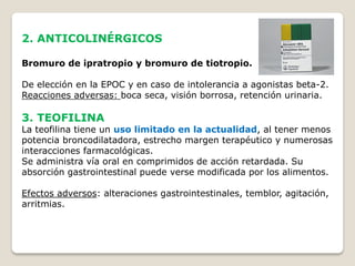 2. ANTICOLINÉRGICOS
Bromuro de ipratropio y bromuro de tiotropio.
De elección en la EPOC y en caso de intolerancia a agonistas beta-2.
Reacciones adversas: boca seca, visión borrosa, retención urinaria.
3. TEOFILINA
La teofilina tiene un uso limitado en la actualidad, al tener menos
potencia broncodilatadora, estrecho margen terapéutico y numerosas
interacciones farmacológicas.
Se administra vía oral en comprimidos de acción retardada. Su
absorción gastrointestinal puede verse modificada por los alimentos.
Efectos adversos: alteraciones gastrointestinales, temblor, agitación,
arritmias.
 