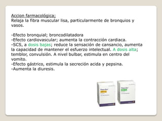 Accion farmacológica;
Relaja la fibra muscular lisa, particularmente de bronquios y
vasos.
-Efecto bronquial; broncodilatadora
-Efecto cardiovascular; aumenta la contracción cardiaca.
-SCS, a dosis bajas; reduce la sensación de cansancio, aumenta
la capacidad de mantener el esfuerzo intelectual. A dosis alta;
temblor, convulsión. A nivel bulbar, estimula en centro del
vomito.
-Efecto gástrico, estimula la secreción acida y pepsina.
-Aumenta la diuresis.
 
