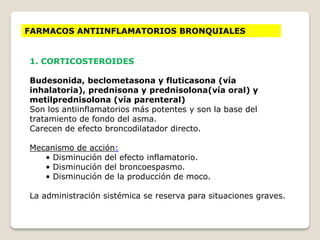 FARMACOS ANTIINFLAMATORIOS BRONQUIALES
1. CORTICOSTEROIDES
Budesonida, beclometasona y fluticasona (vía
inhalatoria), prednisona y prednisolona(vía oral) y
metilprednisolona (vía parenteral)
Son los antiinflamatorios más potentes y son la base del
tratamiento de fondo del asma.
Carecen de efecto broncodilatador directo.
Mecanismo de acción:
• Disminución del efecto inflamatorio.
• Disminución del broncoespasmo.
• Disminución de la producción de moco.
La administración sistémica se reserva para situaciones graves.
 