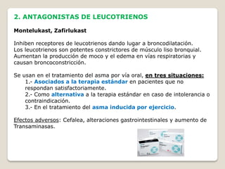 2. ANTAGONISTAS DE LEUCOTRIENOS
Montelukast, Zafirlukast
Inhiben receptores de leucotrienos dando lugar a broncodilatación.
Los leucotrienos son potentes constrictores de músculo liso bronquial.
Aumentan la producción de moco y el edema en vías respiratorias y
causan broncoconstricción.
Se usan en el tratamiento del asma por vía oral, en tres situaciones:
1.- Asociados a la terapia estándar en pacientes que no
respondan satisfactoriamente.
2.- Como alternativa a la terapia estándar en caso de intolerancia o
contraindicación.
3.- En el tratamiento del asma inducida por ejercicio.
Efectos adversos: Cefalea, alteraciones gastrointestinales y aumento de
Transaminasas.
 