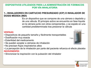 DISPOSITIVOS UTILIZADOS PARA LA ADMINISTRACIÓN DE FÁRMACOS
POR VÍA INHALATORIA
1.- INHALADORES EN CARTUCHO PRESURIZADO (ICP) O INHALADOR DE
DOSIS MEDIDA (MDI)
Es un dispositivo que se compone de una cámara o depósito y
de una válvula. El principio activo se encuentra en fase líquida
en la cámara junto con otros componentes, y se expele en una
cantidad predeterminada tras presionar la válvula
VENTAJAS
• Dispositivos de pequeño tamaño y fácilmente transportables
• Dosificación muy exacta
• Esterilidad del medicamento
• Se pueden acoplar a cámaras de inhalación
• No precisan flujos inspiratorios altos
• La percepción de la inhalación por parte del paciente refuerza el efecto placebo
INCOVENIENTES
• Sincronizar la inspiración con la pulsación del inhalador
 