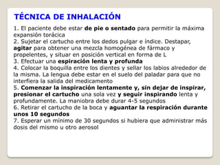 TÉCNICA DE INHALACIÓN
1. El paciente debe estar de pie o sentado para permitir la máxima
expansión torácica
2. Sujetar el cartucho entre los dedos pulgar e índice. Destapar,
agitar para obtener una mezcla homogénea de fármaco y
propelentes, y situar en posición vertical en forma de L
3. Efectuar una espiración lenta y profunda
4. Colocar la boquilla entre los dientes y sellar los labios alrededor de
la misma. La lengua debe estar en el suelo del paladar para que no
interfiera la salida del medicamento
5. Comenzar la inspiración lentamente y, sin dejar de inspirar,
presionar el cartucho una sola vez y seguir inspirando lenta y
profundamente. La maniobra debe durar 4-5 segundos
6. Retirar el cartucho de la boca y aguantar la respiración durante
unos 10 segundos
7. Esperar un mínimo de 30 segundos si hubiera que administrar más
dosis del mismo u otro aerosol
 