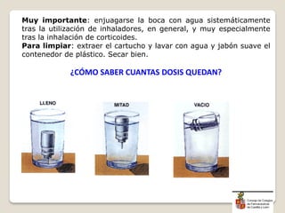 Muy importante: enjuagarse la boca con agua sistemáticamente
tras la utilización de inhaladores, en general, y muy especialmente
tras la inhalación de corticoides.
Para limpiar: extraer el cartucho y lavar con agua y jabón suave el
contenedor de plástico. Secar bien.
¿CÓMO SABER CUANTAS DOSIS QUEDAN?
 