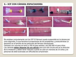 2.- ICP CON CÁMARA ESPACIADORA
Se emplean conjuntamente con los ICP. El fármaco queda suspendido en la cámara por
unos segundos, lo que favorece la evaporación de los propelentes y produciéndose un
descenso en el tamaño de las partículas del fármaco aerosolizado
Cámaras con volumen en torno a 750 ml para adultos y de 250-300 ml para niños.
Las cámaras deben disponer de una válvula para que sólo circule aire en la dirección
de la inhalación y deben tener máscara cuando se usen en menores de 3-5 años y en
personas de edad avanzada con dificultad de comprensión
 