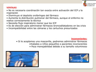 VENTAJAS
• No es necesaria coordinación tan exacta entre activación del ICP y la
inspiración
• Disminuye el depósito orofaríngeo del fármaco
• Aumenta la distribución pulmonar del fármaco, aunque el enfermo no
realice correctamente la técnica
• Necesita flujo inspiratorio menor que los ICP
• Es de elección para administrar fármacos broncodilatadores en las crisis
• Incompatibilidad entre las cámaras y los cartuchos presurizados
Inconvenientes:
• Si le acoplamos una mascarilla, podremos administrar fármacos
inhalados a niños pequeños o pacientes inconscientes
• Poca manejabilidad debido a su tamaño voluminoso
 