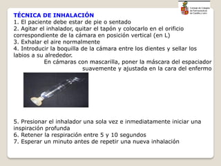 TÉCNICA DE INHALACIÓN
1. El paciente debe estar de pie o sentado
2. Agitar el inhalador, quitar el tapón y colocarlo en el orificio
correspondiente de la cámara en posición vertical (en L)
3. Exhalar el aire normalmente
4. Introducir la boquilla de la cámara entre los dientes y sellar los
labios a su alrededor.
En cámaras con mascarilla, poner la máscara del espaciador
suavemente y ajustada en la cara del enfermo
5. Presionar el inhalador una sola vez e inmediatamente iniciar una
inspiración profunda
6. Retener la respiración entre 5 y 10 segundos
7. Esperar un minuto antes de repetir una nueva inhalación
 