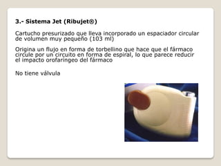 3.- Sistema Jet (Ribujet®)
Cartucho presurizado que lleva incorporado un espaciador circular
de volumen muy pequeño (103 ml)
Origina un flujo en forma de torbellino que hace que el fármaco
circule por un circuito en forma de espiral, lo que parece reducir
el impacto orofaríngeo del fármaco
No tiene válvula
 