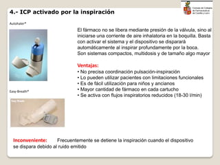 4.- ICP activado por la inspiración
El fármaco no se libera mediante presión de la válvula, sino al
iniciarse una corriente de aire inhalatoria en la boquilla. Basta
con activar el sistema y el dispositivo se disparará
automáticamente al inspirar profundamente por la boca.
Son sistemas compactos, multidosis y de tamaño algo mayor
Ventajas:
• No precisa coordinación pulsación-inspiración
• Lo pueden utilizar pacientes con limitaciones funcionales
• Es de fácil utilización para niños y ancianos
• Mayor cantidad de fármaco en cada cartucho
• Se activa con flujos inspiratorios reducidos (18-30 l/min)
Inconveniente: Frecuentemente se detiene la inspiración cuando el dispositivo
se dispara debido al ruido emitido
Autohaler®
Easy-Breath®
 