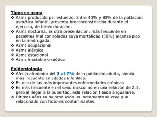 Tipos de asma
 Asma producido por esfuerzo. Entre 40% y 80% de la población
asmática infantil, presenta broncoconstricción durante el
ejercicio, de breve duración.
 Asma nocturna. Es otra presentación, más frecuente en
pacientes mal controlados cuya mortalidad (70%) alcanza pico
en la madrugada.
 Asma ocupacional
 Asma alérgica
 Asma estacional
 Asma inestable o caótica
Epidemiologia
 Afecta alrededor del 3 al 7% de la población adulta, siendo
más frecuente en edades infantiles.
 Es una de las más importantes enfermedades crónicas
 Es más frecuente en el sexo masculino en una relación de 2:1,
pero al llegar a la pubertad, esta relación tiende a igualarse.
 Últimos años se ha producido un incremento se cree que
relacionado con factores contaminantes.
 