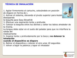 1. Agitar firmemente el cartucho, colocándolo en posición
de disparo en forma de L
2. Activar el sistema, elevando el pivote superior para Autohaler® o
destapando
la boquilla para Easy-Breath®
3. Efectuar una espiración lenta y profunda
4. Colocar la boquilla entre los dientes y sellar los labios alrededor de
la misma.
La lengua debe estar en el suelo del paladar para que no interfiera la
salida del
medicamento
5. Inspirar lenta y profundamente por la boca y no detener la
inhalación
cuando el dispositivo se dispare
6. Retirar el dispositivo y retener el aire unos 10 segundos
7. Volver a bajar la palanca y tapar el inhalador
TÉCNICA DE INHALACIÓN
 