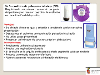 Ventajas:
• Su eficacia clínica es igual o superior a la obtenida con los cartuchos
presurizados
• Desaparece el problema de coordinación pulsación-inspiración
• No utiliza gases propelentes
• Presentan un indicador de dosis restantes en el dispositivo
Inconvenientes:
• Precisan de un flujo inspiratorio alto
• Precisa una inspiración voluntaria
• Si se espira en la boquilla se dispersa la dosis preparada para ser inhalada
• Produce un elevado impacto orofaríngeo
• Algunos pacientes no aprecian la inhalación del fármaco
5.- Dispositivos de polvo seco inhalado (DPI)
Requieren de una mínima cooperación por parte
del paciente y no precisan coordinar la inhalación
con la activación del dispositivo
 