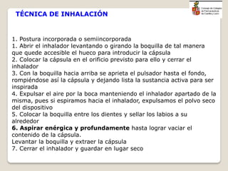 1. Postura incorporada o semiincorporada
1. Abrir el inhalador levantando o girando la boquilla de tal manera
que quede accesible el hueco para introducir la cápsula
2. Colocar la cápsula en el orificio previsto para ello y cerrar el
inhalador
3. Con la boquilla hacia arriba se aprieta el pulsador hasta el fondo,
rompiéndose así la cápsula y dejando lista la sustancia activa para ser
inspirada
4. Expulsar el aire por la boca manteniendo el inhalador apartado de la
misma, pues si espiramos hacia el inhalador, expulsamos el polvo seco
del dispositivo
5. Colocar la boquilla entre los dientes y sellar los labios a su
alrededor
6. Aspirar enérgica y profundamente hasta lograr vaciar el
contenido de la cápsula.
Levantar la boquilla y extraer la cápsula
7. Cerrar el inhalador y guardar en lugar seco
TÉCNICA DE INHALACIÓN
 