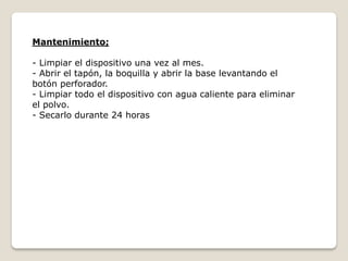 Mantenimiento;
- Limpiar el dispositivo una vez al mes.
- Abrir el tapón, la boquilla y abrir la base levantando el
botón perforador.
- Limpiar todo el dispositivo con agua caliente para eliminar
el polvo.
- Secarlo durante 24 horas
 