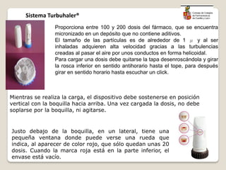 Proporciona entre 100 y 200 dosis del fármaco, que se encuentra
micronizado en un depósito que no contiene aditivos.
El tamaño de las partículas es de alrededor de 1 μ y al ser
inhaladas adquieren alta velocidad gracias a las turbulencias
creadas al pasar el aire por unos conductos en forma helicoidal.
Para cargar una dosis debe quitarse la tapa desenroscándola y girar
la rosca inferior en sentido antihorario hasta el tope, para después
girar en sentido horario hasta escuchar un click.
Mientras se realiza la carga, el dispositivo debe sostenerse en posición
vertical con la boquilla hacia arriba. Una vez cargada la dosis, no debe
soplarse por la boquilla, ni agitarse.
Justo debajo de la boquilla, en un lateral, tiene una
pequeña ventana donde puede verse una rueda que
indica, al aparecer de color rojo, que sólo quedan unas 20
dosis. Cuando la marca roja está en la parte inferior, el
envase está vacío.
Sistema Turbuhaler®
 
