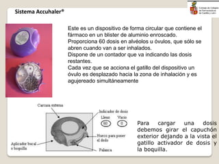 Este es un dispositivo de forma circular que contiene el
fármaco en un blister de aluminio enroscado.
Proporciona 60 dosis en alvéolos u óvulos, que sólo se
abren cuando van a ser inhalados.
Dispone de un contador que va indicando las dosis
restantes.
Cada vez que se acciona el gatillo del dispositivo un
óvulo es desplazado hacia la zona de inhalación y es
agujereado simultáneamente
Para cargar una dosis
debemos girar el capuchón
exterior dejando a la vista el
gatillo activador de dosis y
la boquilla.
Sistema Accuhaler®
 
