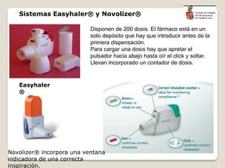 Disponen de 200 dosis. El fármaco está en un
solo depósito que hay que introducir antes de la
primera dispensación.
Para cargar una dosis hay que apretar el
pulsador hacia abajo hasta oír el click y soltar.
Llevan incorporado un contador de dosis.
Easyhaler
®
Novolizer® incorpora una ventana
indicadora de una correcta
inspiración.
Sistemas Easyhaler® y Novolizer®
 