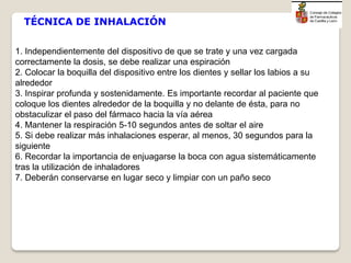 1. Independientemente del dispositivo de que se trate y una vez cargada
correctamente la dosis, se debe realizar una espiración
2. Colocar la boquilla del dispositivo entre los dientes y sellar los labios a su
alrededor
3. Inspirar profunda y sostenidamente. Es importante recordar al paciente que
coloque los dientes alrededor de la boquilla y no delante de ésta, para no
obstaculizar el paso del fármaco hacia la vía aérea
4. Mantener la respiración 5-10 segundos antes de soltar el aire
5. Si debe realizar más inhalaciones esperar, al menos, 30 segundos para la
siguiente
6. Recordar la importancia de enjuagarse la boca con agua sistemáticamente
tras la utilización de inhaladores
7. Deberán conservarse en lugar seco y limpiar con un paño seco
TÉCNICA DE INHALACIÓN
 