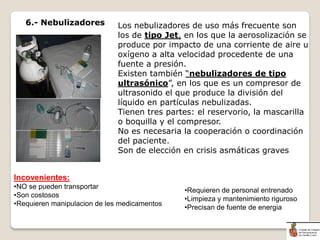 Los nebulizadores de uso más frecuente son
los de tipo Jet, en los que la aerosolización se
produce por impacto de una corriente de aire u
oxígeno a alta velocidad procedente de una
fuente a presión.
Existen también “nebulizadores de tipo
ultrasónico”, en los que es un compresor de
ultrasonido el que produce la división del
líquido en partículas nebulizadas.
Tienen tres partes: el reservorio, la mascarilla
o boquilla y el compresor.
No es necesaria la cooperación o coordinación
del paciente.
Son de elección en crisis asmáticas graves
6.- Nebulizadores
Incovenientes:
•NO se pueden transportar
•Son costosos
•Requieren manipulacion de les medicamentos
•Requieren de personal entrenado
•Limpieza y mantenimiento riguroso
•Precisan de fuente de energia
 