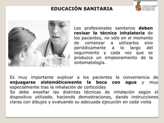 Los profesionales sanitarios deben
revisar la técnica inhalatoria de
los pacientes, no sólo en el momento
de comenzar a utilizarlos sino
periódicamente a lo largo del
seguimiento y cada vez que se
produzca un empeoramiento de la
sintomatología.
Es muy importante explicar a los pacientes la conveniencia de
enjuagarse sistemáticamente la boca con agua y muy
especialmente tras la inhalación de corticoides
Se debe enseñar las distintas técnicas de inhalación según el
dispositivo utilizado, haciendo demostraciones, dando instrucciones
claras con dibujos y evaluando su adecuada ejecución en cada visita
EDUCACIÓN SANITARIA
 