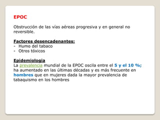 EPOC
Obstrucción de las vías aéreas progresiva y en general no
reversible.
Factores desencadenantes:
- Humo del tabaco
- Otros tóxicos
Epidemiologia
La prevalencia mundial de la EPOC oscila entre el 5 y el 10 %;
ha aumentado en las últimas décadas y es más frecuente en
hombres que en mujeres dada la mayor prevalencia de
tabaquismo en los hombres
 