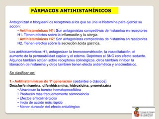 FÁRMACOS ANTIHISTAMÍNICOS
Antagonizan o bloquean los receptores a los que se une la histamina para ejercer su
acción:
• Antihistamínicos H1: Son antagonistas competitivos de histamina en receptores
H1. Tienen efectos sobre la inflamación y la alergia.
• Antihistamínicos H2: Son antagonistas competitivos de histamina en receptores
H2. Tienen efectos sobre la secreción ácida gástrica.
Los antihistamínicos H1, antagonizan la broncoconstricción, la vasodilatación, el
aumento de la permeabilidad capilar y el edema. Deprimen el SNC con efecto sedante.
Algunos también actúan sobre receptores colinérgicos, otros también inhiben la
liberación de histamina y otros también tienen efecto antiemético y anticinetósico.
Se clasifican en:
1.- Antihistamínicos de 1ª generación (sedantes o clásicos)
Dexclorfeniramina, difenhidramina, hidroxicina, prometazina
• Atraviesan la barrera hematoencefálica
• Producen más frecuentemente somnolencia
• Efectos anticolinérgicos
• Inicio de acción más rápido
• Menor duración del efecto antialérgico
 