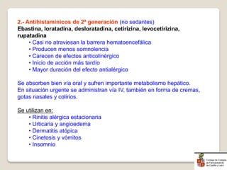 2.- Antihistamínicos de 2ª generación (no sedantes)
Ebastina, loratadina, desloratadina, cetirizina, levocetirizina,
rupatadina
• Casi no atraviesan la barrera hematoencefálica
• Producen menos somnolencia
• Carecen de efectos anticolinérgico
• Inicio de acción más tardío
• Mayor duración del efecto antialérgico
Se absorben bien vía oral y sufren importante metabolismo hepático.
En situación urgente se administran vía IV, también en forma de cremas,
gotas nasales y colirios.
Se utilizan en:
• Rinitis alérgica estacionaria
• Urticaria y angioedema
• Dermatitis atópica
• Cinetosis y vómitos
• Insomnio
 